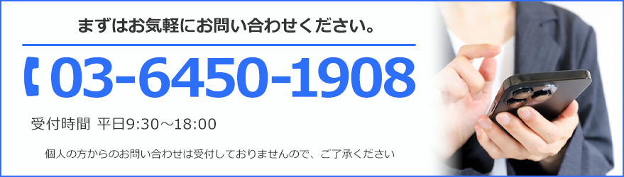 まずはお気軽にお問い合わせください。TEL:03-6450-1908 受付時間 平日9:30~18:00 個人の方からのお問い合わせは受け付けておりませんので、ご了承ください