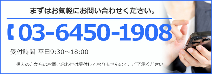 まずはお気軽にお問い合わせください。TEL:03-6450-1908 受付時間 平日9:30~18:00 個人の方からのお問い合わせは受け付けておりませんので、ご了承ください